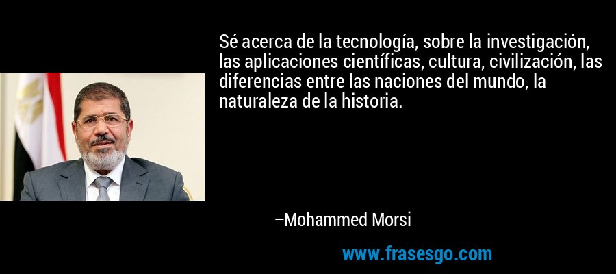 Sé acerca de la tecnología, sobre la investigación, las aplicaciones científicas, cultura, civilización, las diferencias entre las naciones del mundo, la naturaleza de la historia. – Mohammed Morsi