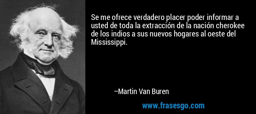Se me ofrece verdadero placer poder informar a usted de toda la extracción de la nación cherokee de los indios a sus nuevos hogares al oeste del Mississippi. – Martin Van Buren