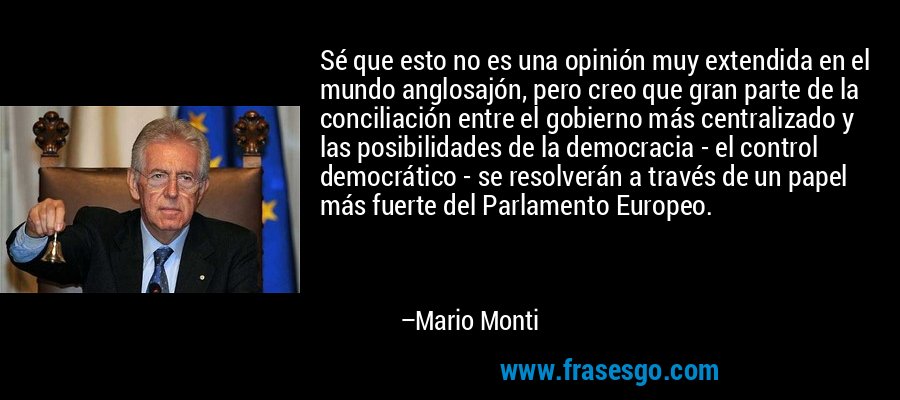 Sé que esto no es una opinión muy extendida en el mundo anglosajón, pero creo que gran parte de la conciliación entre el gobierno más centralizado y las posibilidades de la democracia - el control democrático - se resolverán a través de un papel más fuerte del Parlamento Europeo. – Mario Monti