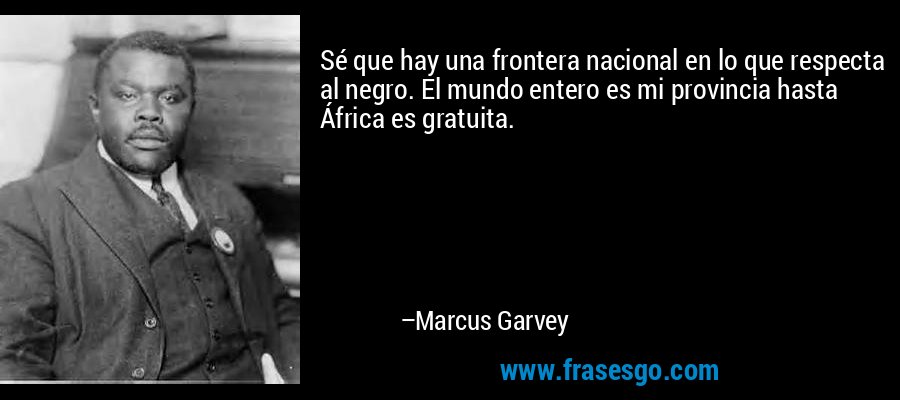 Sé que hay una frontera nacional en lo que respecta al negro. El mundo entero es mi provincia hasta África es gratuita. – Marcus Garvey