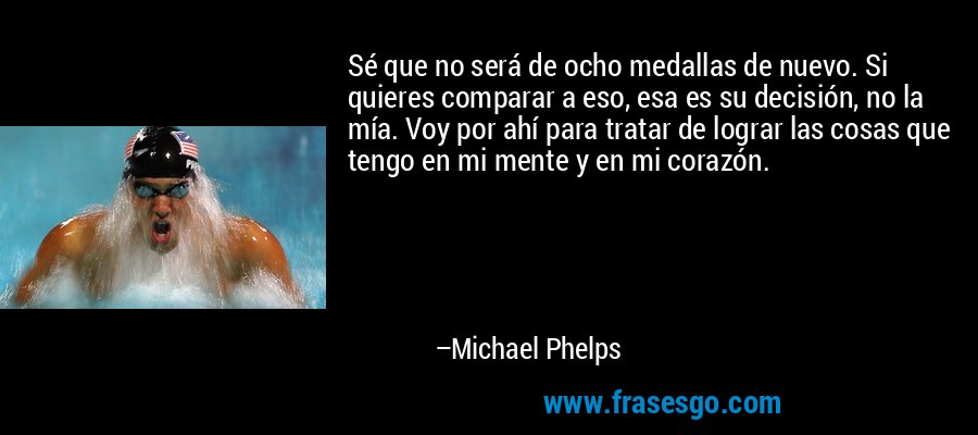 Sé que no será de ocho medallas de nuevo. Si quieres comparar a eso, esa es su decisión, no la mía. Voy por ahí para tratar de lograr las cosas que tengo en mi mente y en mi corazón. – Michael Phelps