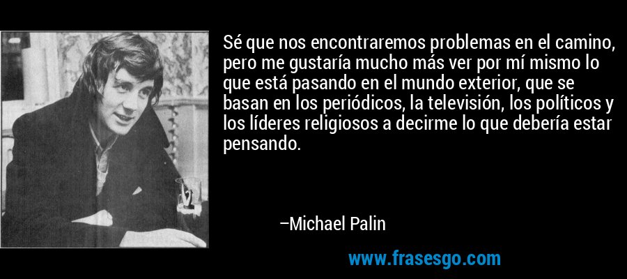 Sé que nos encontraremos problemas en el camino, pero me gustaría mucho más ver por mí mismo lo que está pasando en el mundo exterior, que se basan en los periódicos, la televisión, los políticos y los líderes religiosos a decirme lo que debería estar pensando. – Michael Palin