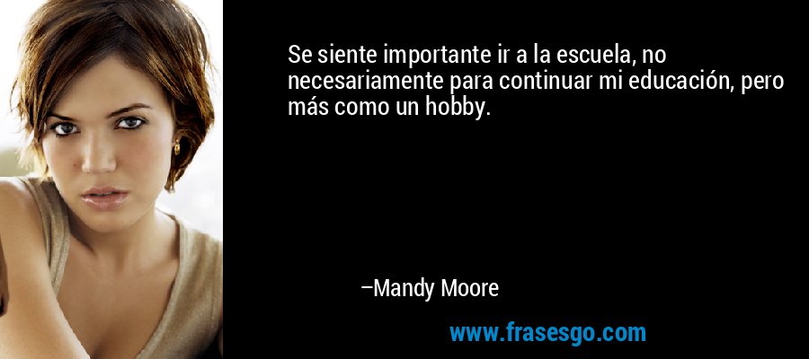 Se siente importante ir a la escuela, no necesariamente para continuar mi educación, pero más como un hobby. – Mandy Moore