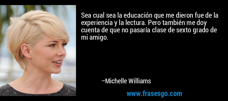 Sea cual sea la educación que me dieron fue de la experiencia y la lectura. Pero también me doy cuenta de que no pasaría clase de sexto grado de mi amigo. – Michelle Williams