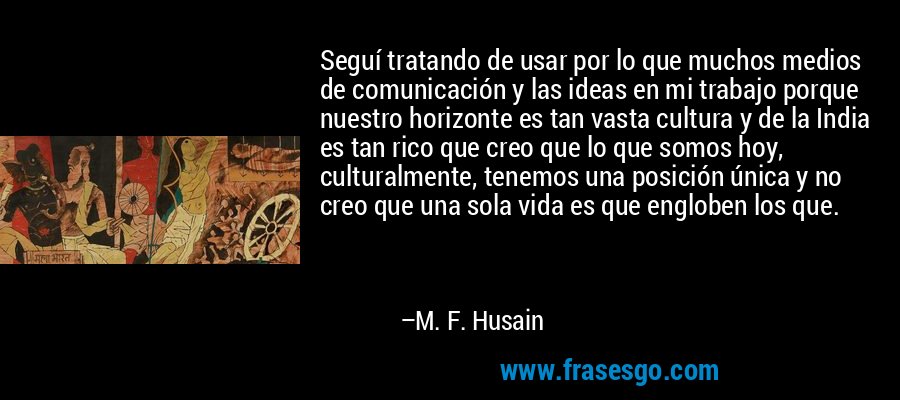 Seguí tratando de usar por lo que muchos medios de comunicación y las ideas en mi trabajo porque nuestro horizonte es tan vasta cultura y de la India es tan rico que creo que lo que somos hoy, culturalmente, tenemos una posición única y no creo que una sola vida es que engloben los que. – M. F. Husain