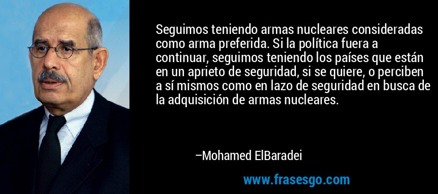 Seguimos teniendo armas nucleares consideradas como arma preferida. Si la política fuera a continuar, seguimos teniendo los países que están en un aprieto de seguridad, si se quiere, o perciben a sí mismos como en lazo de seguridad en busca de la adquisición de armas nucleares. – Mohamed ElBaradei