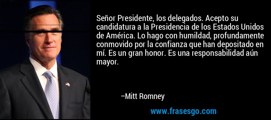 Señor Presidente, los delegados. Acepto su candidatura a la Presidencia de los Estados Unidos de América. Lo hago con humildad, profundamente conmovido por la confianza que han depositado en mí. Es un gran honor. Es una responsabilidad aún mayor. – Mitt Romney