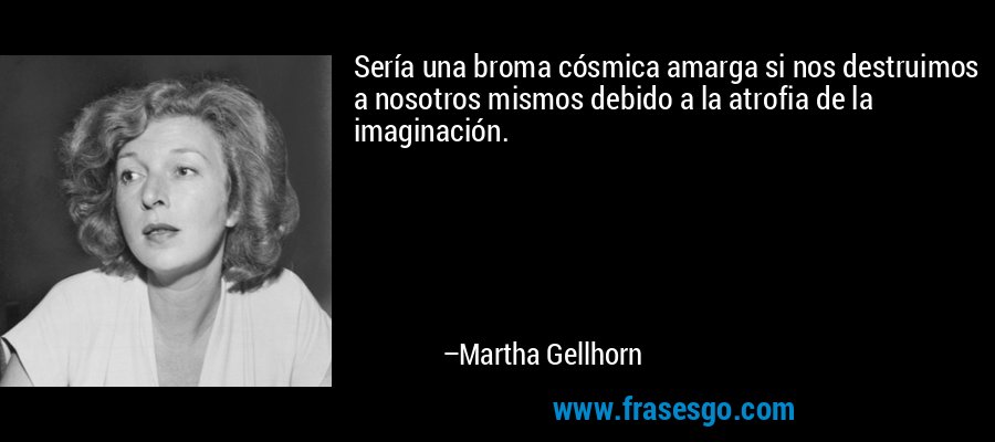 Sería una broma cósmica amarga si nos destruimos a nosotros mismos debido a la atrofia de la imaginación. – Martha Gellhorn