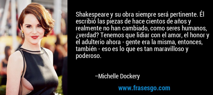 Shakespeare y su obra siempre será pertinente. Él escribió las piezas de hace cientos de años y realmente no han cambiado, como seres humanos, ¿verdad? Tenemos que lidiar con el amor, el honor y el adulterio ahora - gente era la misma, entonces, también - eso es lo que es tan maravilloso y poderoso. – Michelle Dockery