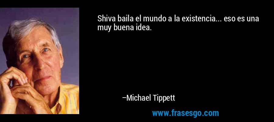 Shiva baila el mundo a la existencia... eso es una muy buena idea. – Michael Tippett