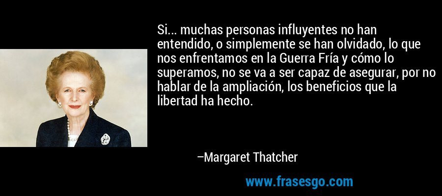 Si... muchas personas influyentes no han entendido, o simplemente se han olvidado, lo que nos enfrentamos en la Guerra Fría y cómo lo superamos, no se va a ser capaz de asegurar, por no hablar de la ampliación, los beneficios que la libertad ha hecho. – Margaret Thatcher