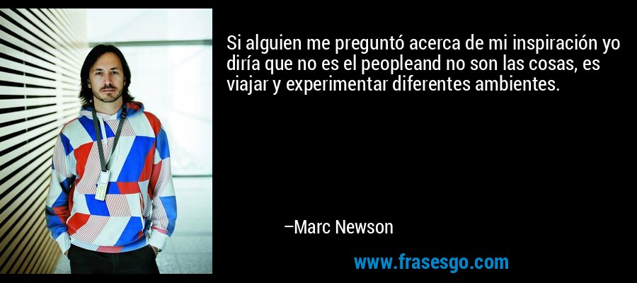 Si alguien me preguntó acerca de mi inspiración yo diría que no es el peopleand no son las cosas, es viajar y experimentar diferentes ambientes. – Marc Newson