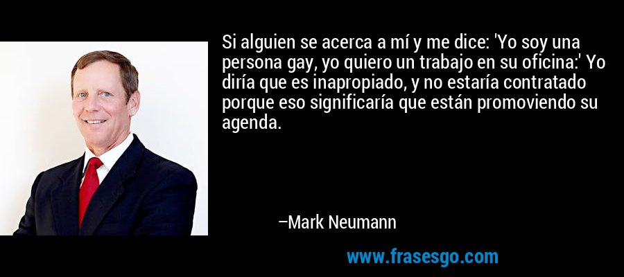 Si alguien se acerca a mí y me dice: 'Yo soy una persona gay, yo quiero un trabajo en su oficina:' Yo diría que es inapropiado, y no estaría contratado porque eso significaría que están promoviendo su agenda. – Mark Neumann