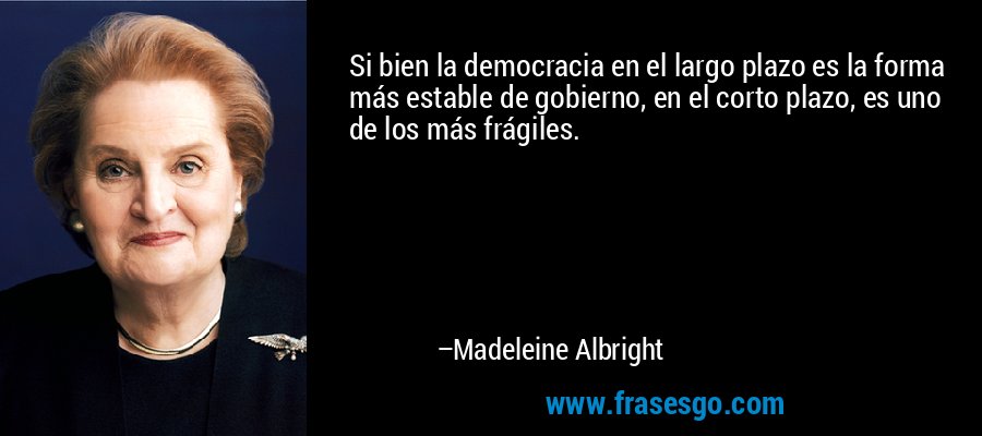 Si bien la democracia en el largo plazo es la forma más estable de gobierno, en el corto plazo, es uno de los más frágiles. – Madeleine Albright