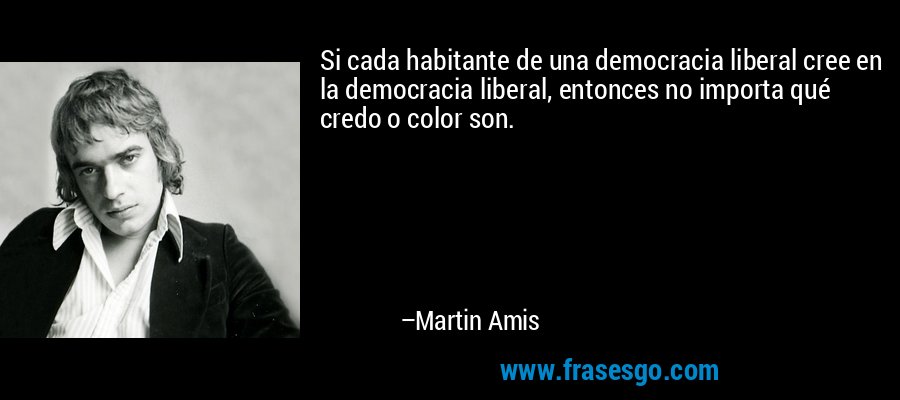 Si cada habitante de una democracia liberal cree en la democracia liberal, entonces no importa qué credo o color son. – Martin Amis