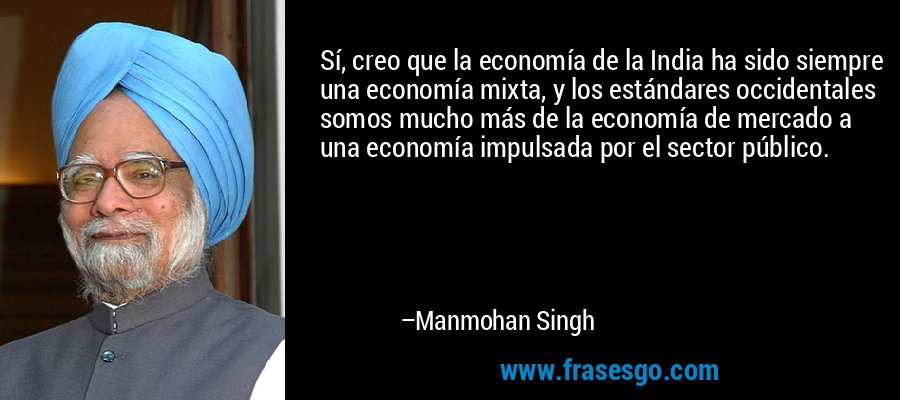 Sí, creo que la economía de la India ha sido siempre una economía mixta, y los estándares occidentales somos mucho más de la economía de mercado a una economía impulsada por el sector público. – Manmohan Singh