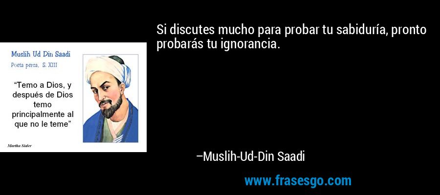 Si discutes mucho para probar tu sabiduría, pronto probarás tu ignorancia. – Muslih-Ud-Din Saadi