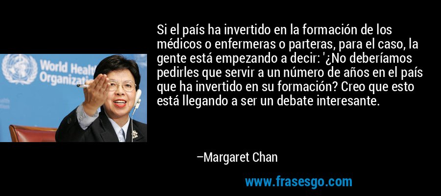 Si el país ha invertido en la formación de los médicos o enfermeras o parteras, para el caso, la gente está empezando a decir: '¿No deberíamos pedirles que servir a un número de años en el país que ha invertido en su formación? Creo que esto está llegando a ser un debate interesante. – Margaret Chan