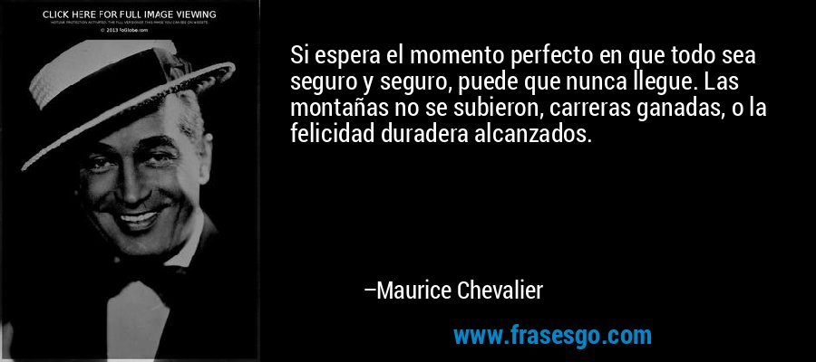 Si espera el momento perfecto en que todo sea seguro y seguro, puede que nunca llegue. Las montañas no se subieron, carreras ganadas, o la felicidad duradera alcanzados. – Maurice Chevalier