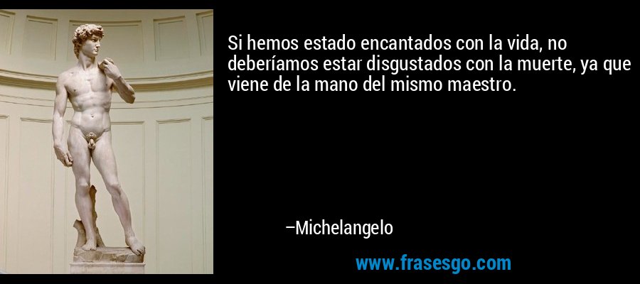 Si hemos estado encantados con la vida, no deberíamos estar disgustados con la muerte, ya que viene de la mano del mismo maestro. – Michelangelo