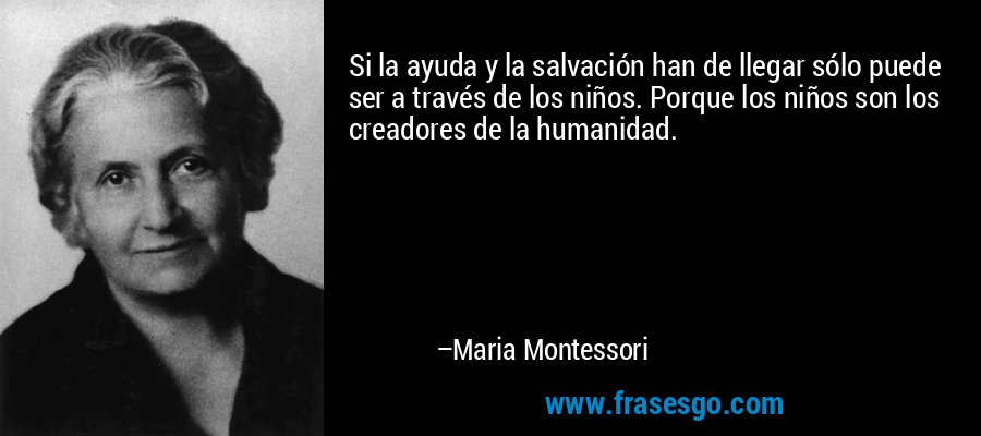 Si la ayuda y la salvación han de llegar sólo puede ser a través de los niños. Porque los niños son los creadores de la humanidad. – Maria Montessori