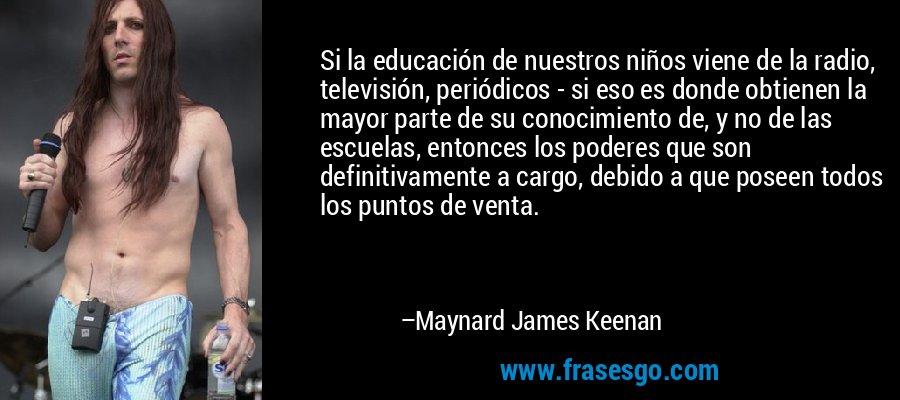 Si la educación de nuestros niños viene de la radio, televisión, periódicos - si eso es donde obtienen la mayor parte de su conocimiento de, y no de las escuelas, entonces los poderes que son definitivamente a cargo, debido a que poseen todos los puntos de venta. – Maynard James Keenan