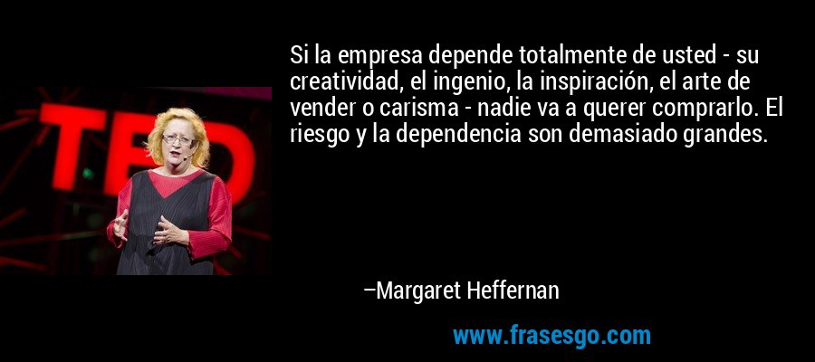 Si la empresa depende totalmente de usted - su creatividad, el ingenio, la inspiración, el arte de vender o carisma - nadie va a querer comprarlo. El riesgo y la dependencia son demasiado grandes. – Margaret Heffernan