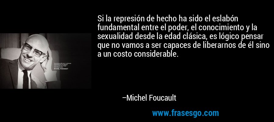 Si la represión de hecho ha sido el eslabón fundamental entre el poder, el conocimiento y la sexualidad desde la edad clásica, es lógico pensar que no vamos a ser capaces de liberarnos de él sino a un costo considerable. – Michel Foucault