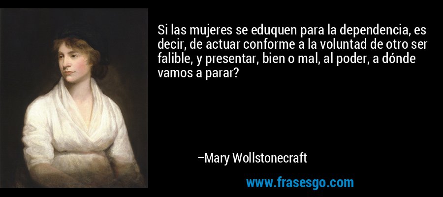 Si las mujeres se eduquen para la dependencia, es decir, de actuar conforme a la voluntad de otro ser falible, y presentar, bien o mal, al poder, a dónde vamos a parar? – Mary Wollstonecraft
