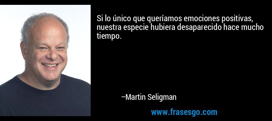Si lo único que queríamos emociones positivas, nuestra especie hubiera desaparecido hace mucho tiempo. – Martin Seligman