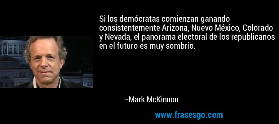 Si los demócratas comienzan ganando consistentemente Arizona, Nuevo México, Colorado y Nevada, el panorama electoral de los republicanos en el futuro es muy sombrío. – Mark McKinnon