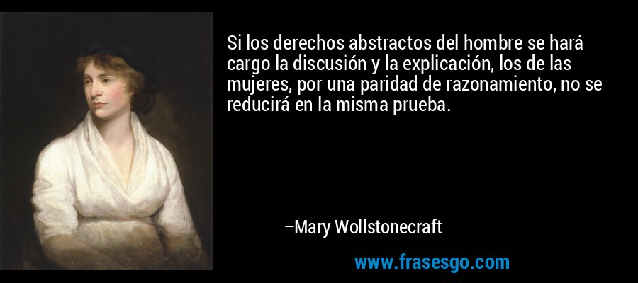 Si los derechos abstractos del hombre se hará cargo la discusión y la explicación, los de las mujeres, por una paridad de razonamiento, no se reducirá en la misma prueba. – Mary Wollstonecraft