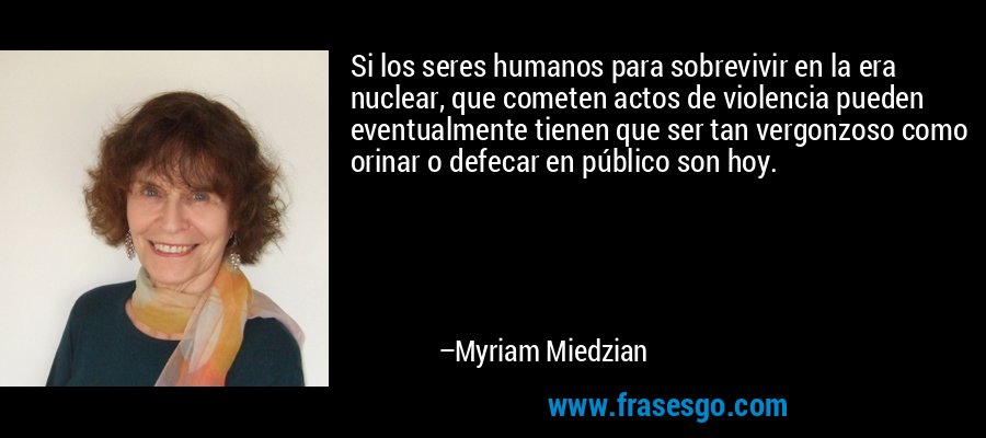 Si los seres humanos para sobrevivir en la era nuclear, que cometen actos de violencia pueden eventualmente tienen que ser tan vergonzoso como orinar o defecar en público son hoy. – Myriam Miedzian