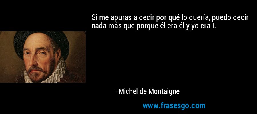 Si me apuras a decir por qué lo quería, puedo decir nada más que porque él era él y yo era I. – Michel de Montaigne