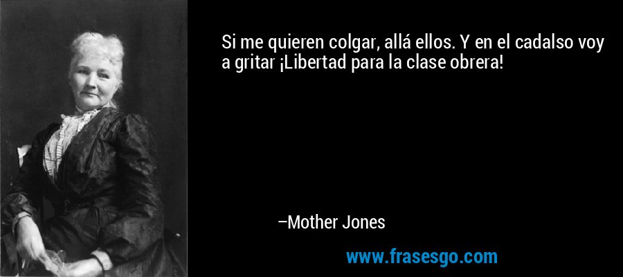 Si me quieren colgar, allá ellos. Y en el cadalso voy a gritar ¡Libertad para la clase obrera! – Mother Jones