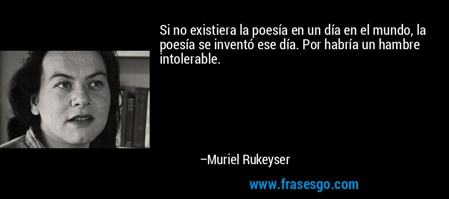 Si no existiera la poesía en un día en el mundo, la poesía se inventó ese día. Por habría un hambre intolerable. – Muriel Rukeyser