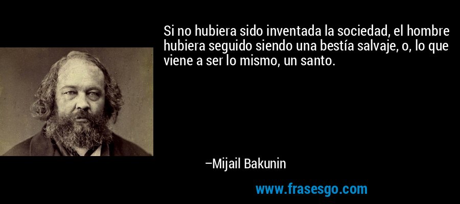Si no hubiera sido inventada la sociedad, el hombre hubiera seguido siendo una bestía salvaje, o, lo que viene a ser lo mismo, un santo. – Mijail Bakunin