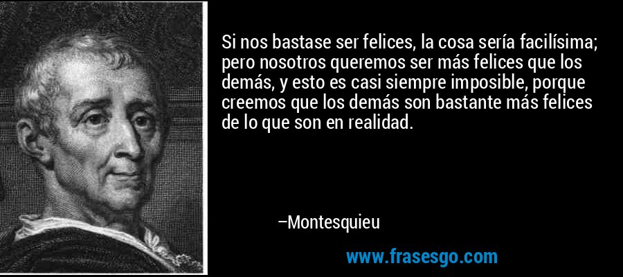 Si nos bastase ser felices, la cosa sería facilísima; pero nosotros queremos ser más felices que los demás, y esto es casi siempre imposible, porque creemos que los demás son bastante más felices de lo que son en realidad. – Montesquieu