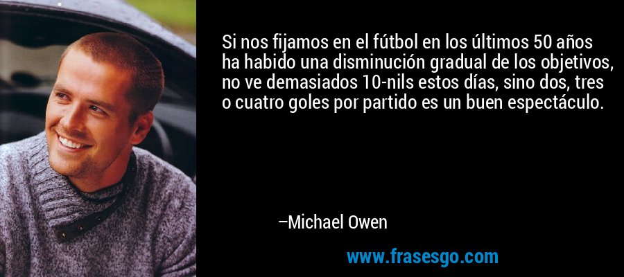 Si nos fijamos en el fútbol en los últimos 50 años ha habido una disminución gradual de los objetivos, no ve demasiados 10-nils estos días, sino dos, tres o cuatro goles por partido es un buen espectáculo. – Michael Owen