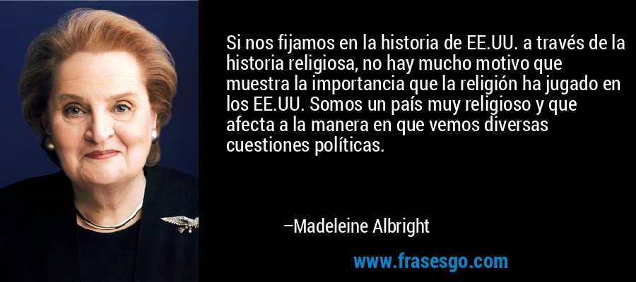 Si nos fijamos en la historia de EE.UU. a través de la historia religiosa, no hay mucho motivo que muestra la importancia que la religión ha jugado en los EE.UU. Somos un país muy religioso y que afecta a la manera en que vemos diversas cuestiones políticas. – Madeleine Albright