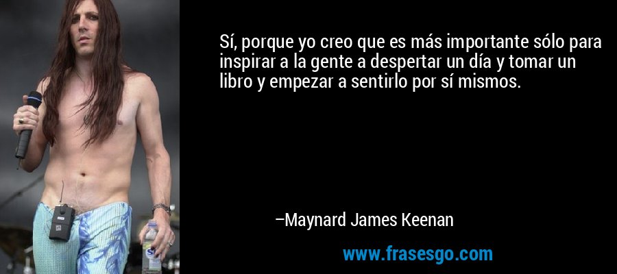 Sí, porque yo creo que es más importante sólo para inspirar a la gente a despertar un día y tomar un libro y empezar a sentirlo por sí mismos. – Maynard James Keenan