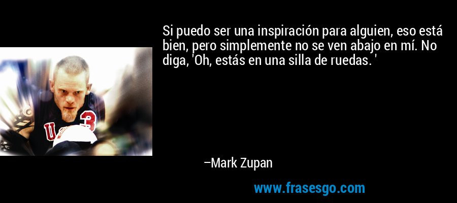 Si puedo ser una inspiración para alguien, eso está bien, pero simplemente no se ven abajo en mí. No diga, 'Oh, estás en una silla de ruedas. ' – Mark Zupan