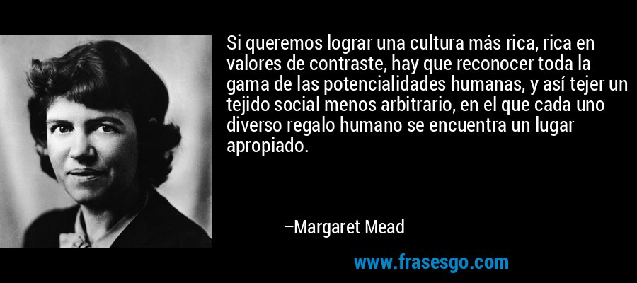 Si queremos lograr una cultura más rica, rica en valores de contraste, hay que reconocer toda la gama de las potencialidades humanas, y así tejer un tejido social menos arbitrario, en el que cada uno diverso regalo humano se encuentra un lugar apropiado. – Margaret Mead