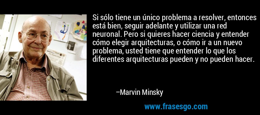 Si sólo tiene un único problema a resolver, entonces está bien, seguir adelante y utilizar una red neuronal. Pero si quieres hacer ciencia y entender cómo elegir arquitecturas, o cómo ir a un nuevo problema, usted tiene que entender lo que los diferentes arquitecturas pueden y no pueden hacer. – Marvin Minsky
