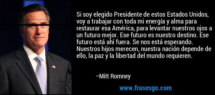 Si soy elegido Presidente de estos Estados Unidos, voy a trabajar con toda mi energía y alma para restaurar esa América, para levantar nuestros ojos a un futuro mejor. Ese futuro es nuestro destino. Ese futuro está ahí fuera. Se nos está esperando. Nuestros hijos merecen, nuestra nación depende de ello, la paz y la libertad del mundo requieren. – Mitt Romney