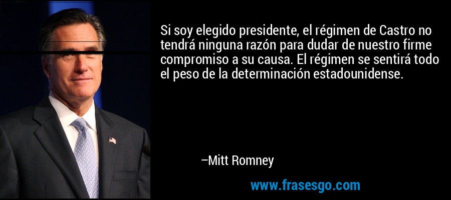 Si soy elegido presidente, el régimen de Castro no tendrá ninguna razón para dudar de nuestro firme compromiso a su causa. El régimen se sentirá todo el peso de la determinación estadounidense. – Mitt Romney