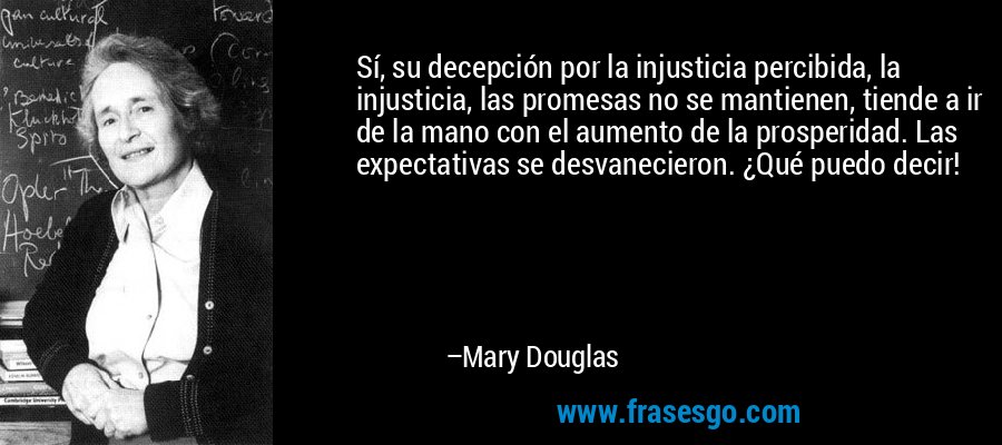 Sí, su decepción por la injusticia percibida, la injusticia, las promesas no se mantienen, tiende a ir de la mano con el aumento de la prosperidad. Las expectativas se desvanecieron. ¿Qué puedo decir! – Mary Douglas