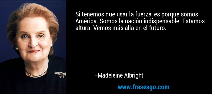 Si tenemos que usar la fuerza, es porque somos América. Somos la nación indispensable. Estamos altura. Vemos más allá en el futuro. – Madeleine Albright