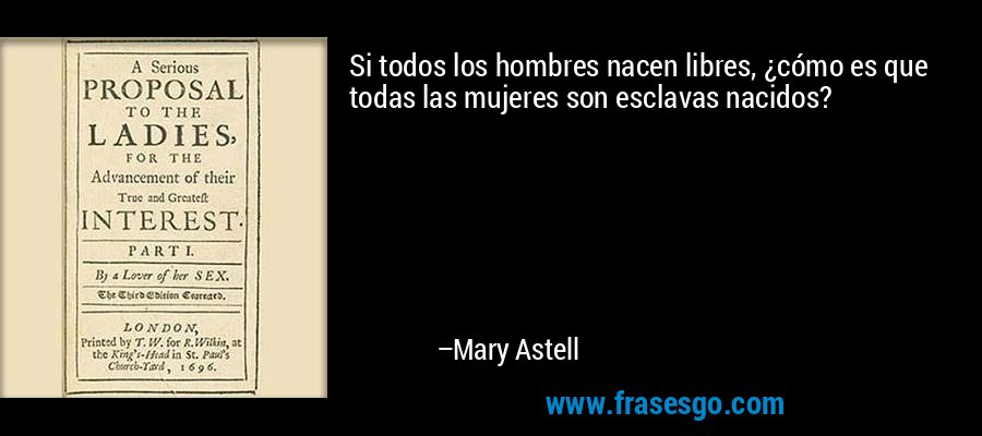 Si todos los hombres nacen libres, ¿cómo es que todas las mujeres son esclavas nacidos? – Mary Astell