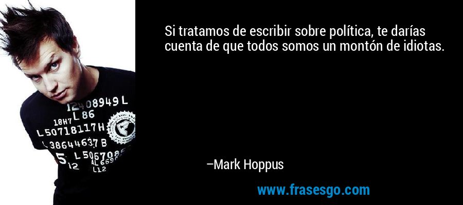 Si tratamos de escribir sobre política, te darías cuenta de que todos somos un montón de idiotas. – Mark Hoppus